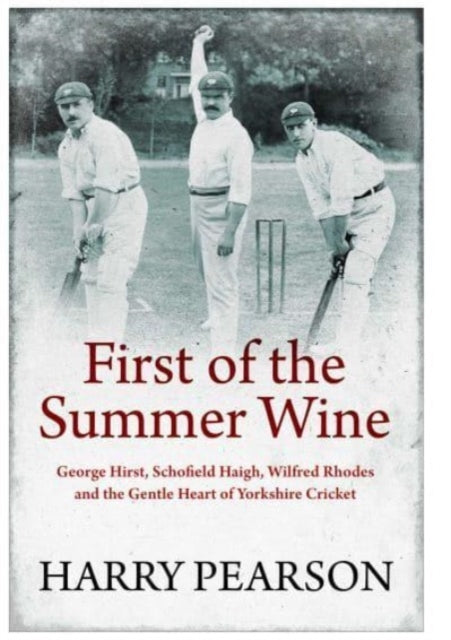 First of the Summer Wine : George Hirst, Schofield Haigh, Wilfred Rhodes and the Gentle Heart of Yorkshire Cricket - 9781398501546